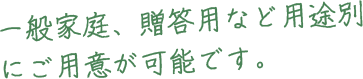 一般家庭、贈答用など用途別にご用意が可能です。